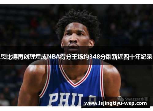 恩比德再创辉煌成NBA得分王场均348分刷新近四十年纪录